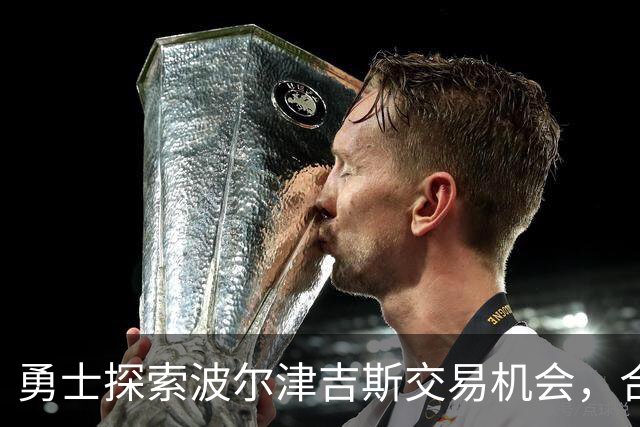 勇士探索波尔津吉斯交易机会，合同结构引发关注